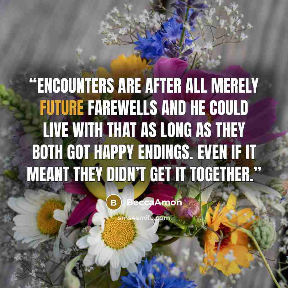 “Encounters are after all merely future farewells and he could live with that as long as they both got happy endings. Even if it meant they didn’t get it together.” quote by BeccaAmon