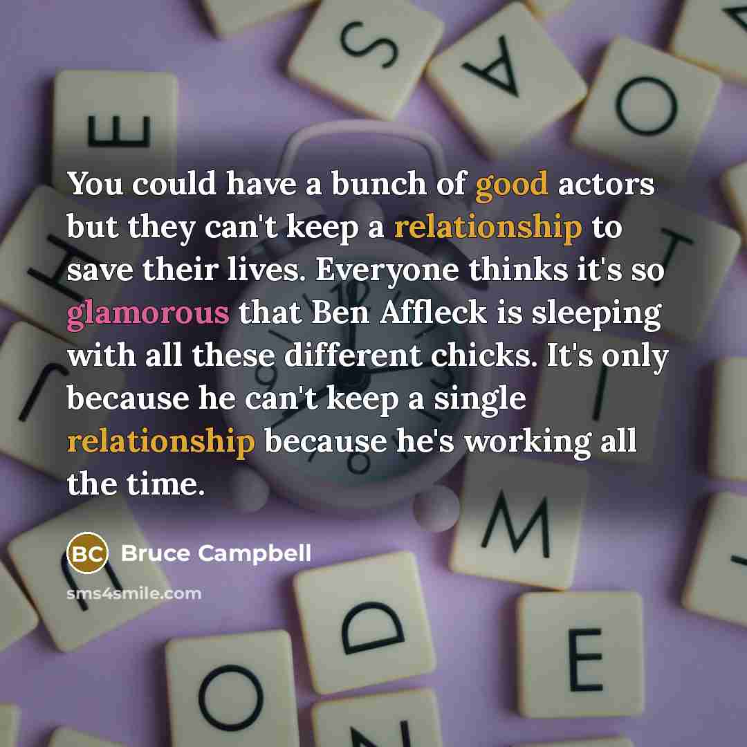 “You could have a bunch of good actors but they can't keep a relationship to save their lives. Everyone thinks it's so glamorous that Ben Affleck is sleeping with all these different chicks. It's only because he can't keep a single relationship because he's working all the time.” quote by Bruce Campbell