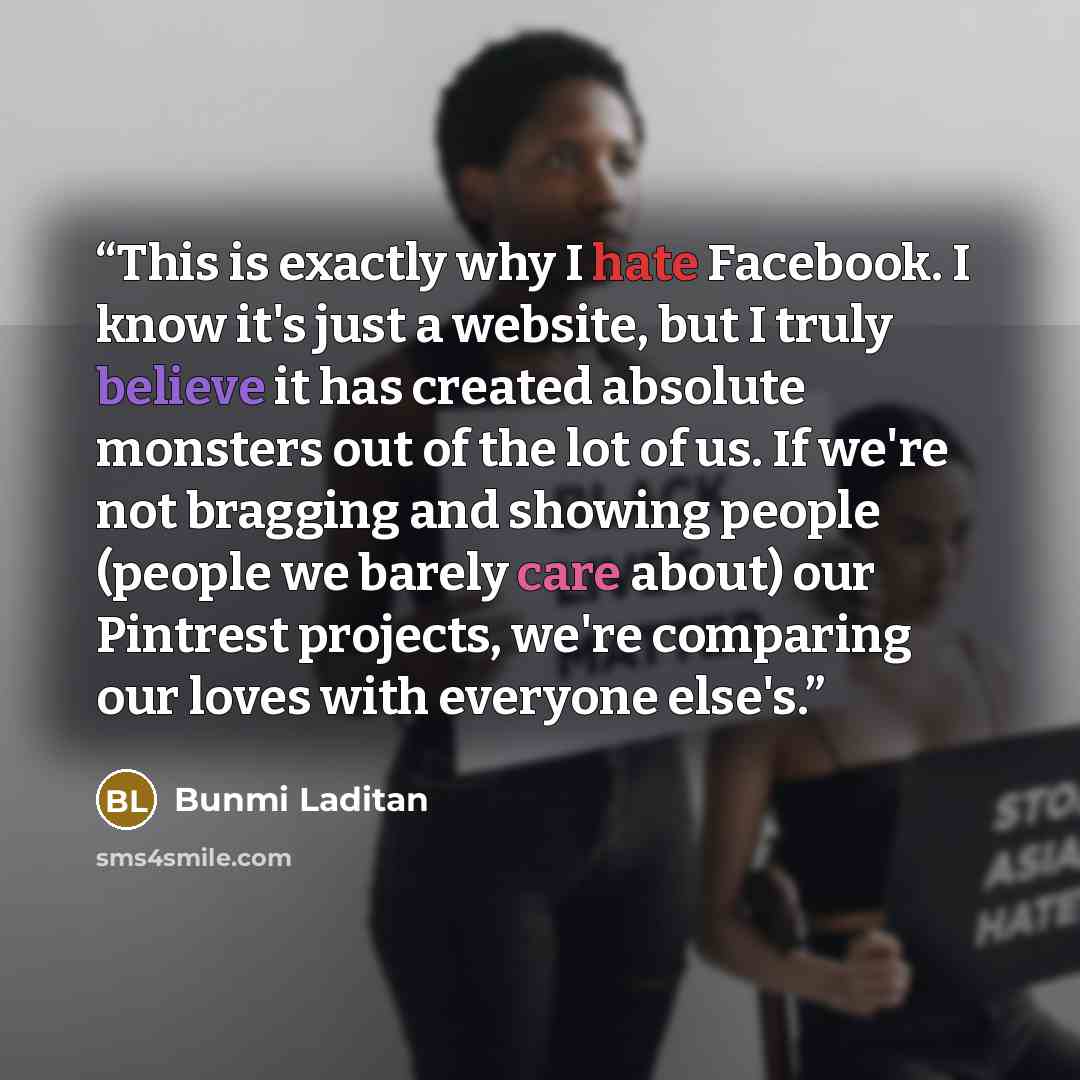 “This is exactly why I hate Facebook. I know it's just a website, but I truly believe it has created absolute monsters out of the lot of us. If we're not bragging and showing people (people we barely care about) our Pintrest projects, we're comparing our loves with everyone else's.” quote by Bunmi Laditan