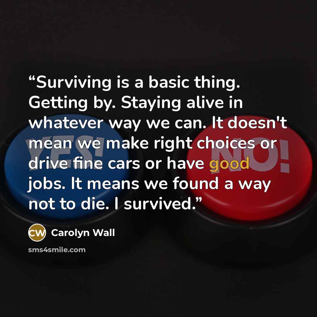 “Surviving is a basic thing. Getting by. Staying alive in whatever way we can. It doesn't mean we make right choices or drive fine cars or have good jobs. It means we found a way not to die. I survived.” quote by Carolyn Wall