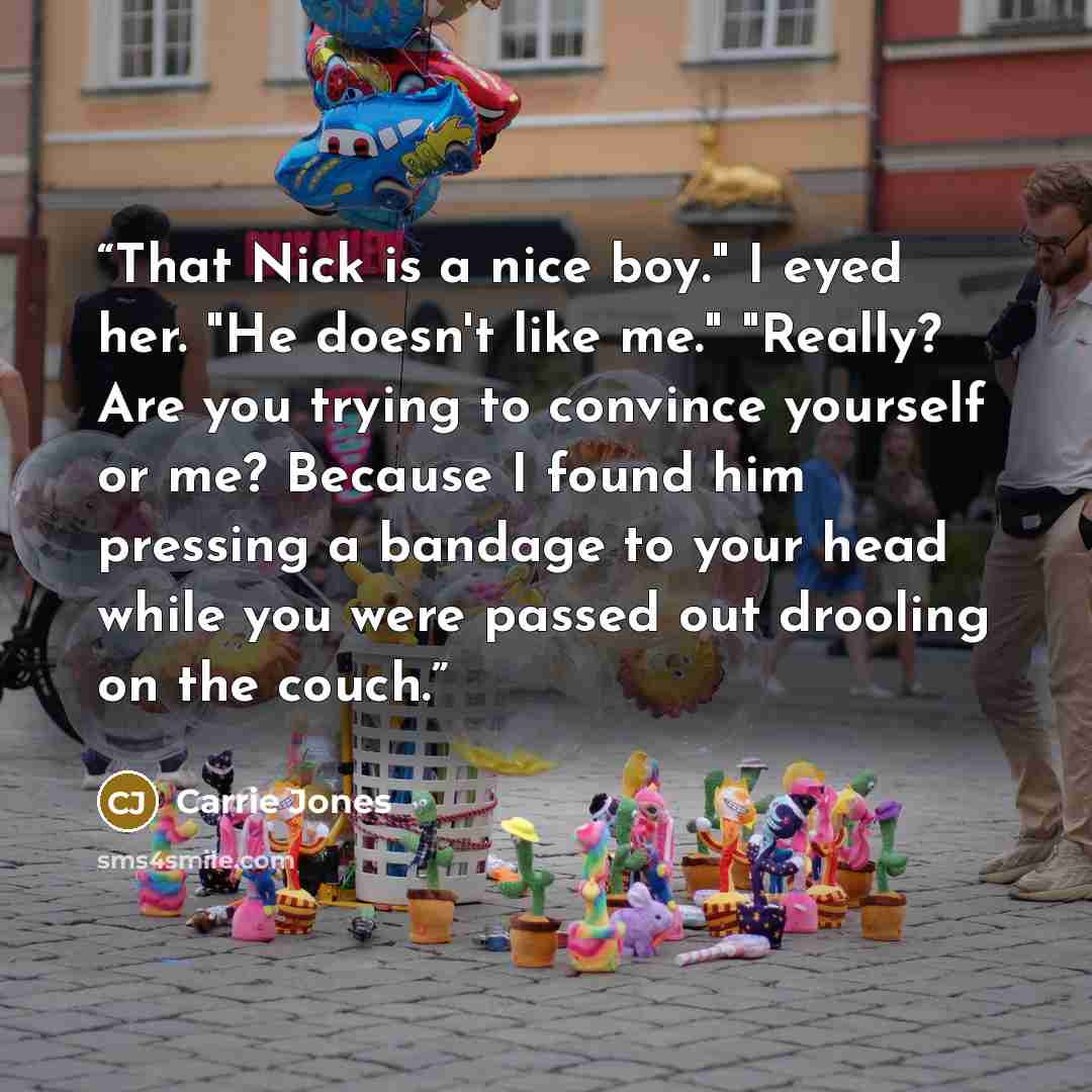 “That Nick is a nice boy." I eyed her. "He doesn't like me." "Really? Are you trying to convince yourself or me? Because I found him pressing a bandage to your head while you were passed out drooling on the couch.” quote by Carrie Jones