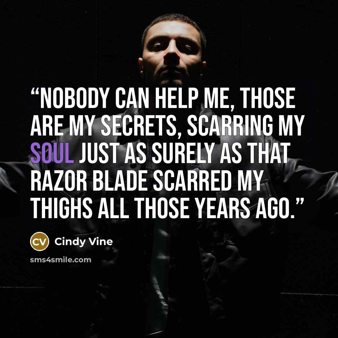 “Nobody can help me, those are my secrets, scarring my soul just as surely as that razor blade scarred my thighs all those years ago.” quote by Cindy Vine