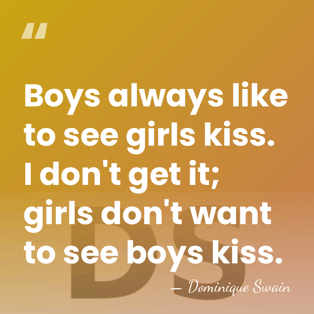 Boys always like to see girls kiss. I don't get it; girls&hellip; - Dominique Swain