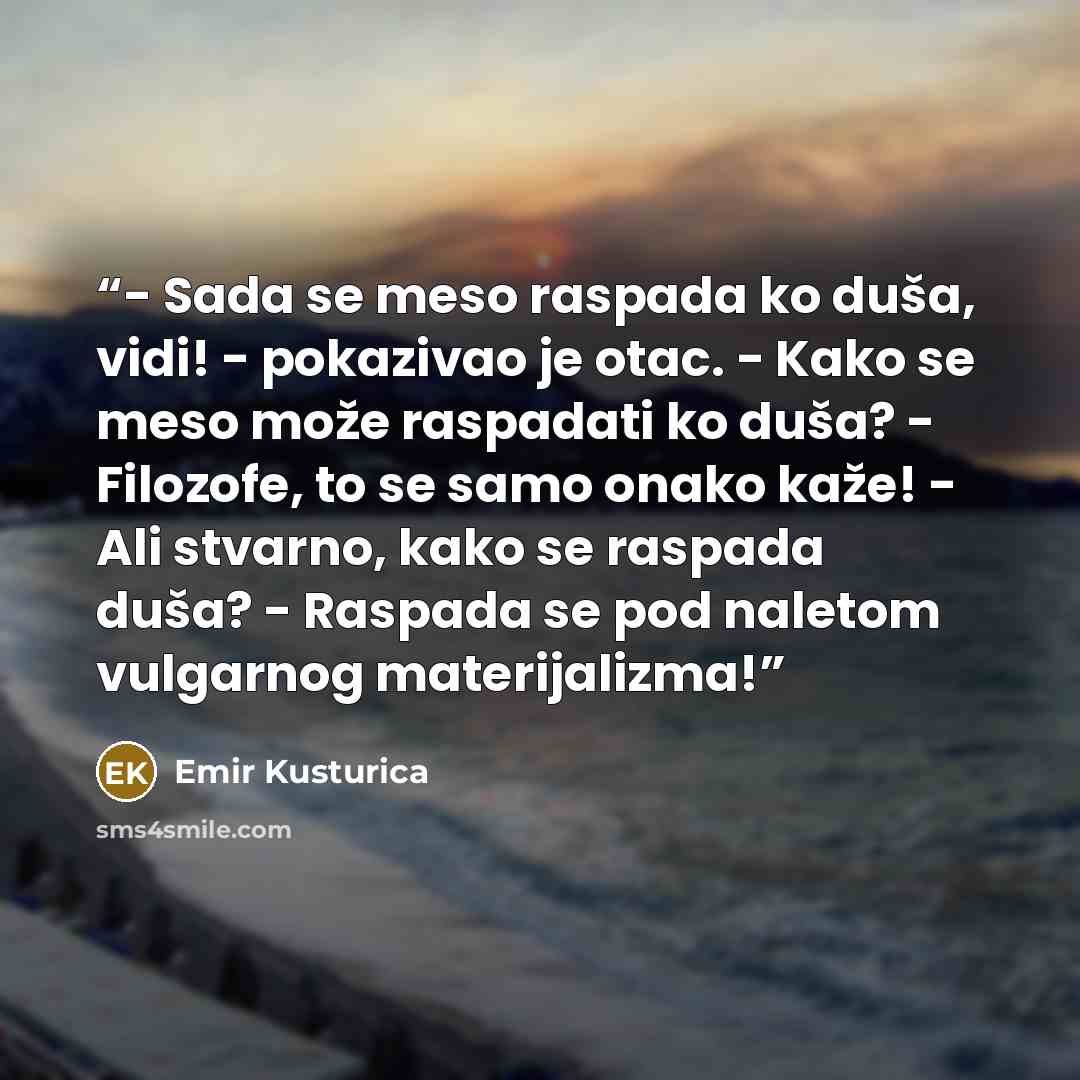 “- Sada se meso raspada ko duša, vidi! - pokazivao je otac. - Kako se meso može raspadati ko duša? - Filozofe, to se samo onako kaže! - Ali stvarno, kako se raspada duša? - Raspada se pod naletom vulgarnog materijalizma!” quote by Emir Kusturica