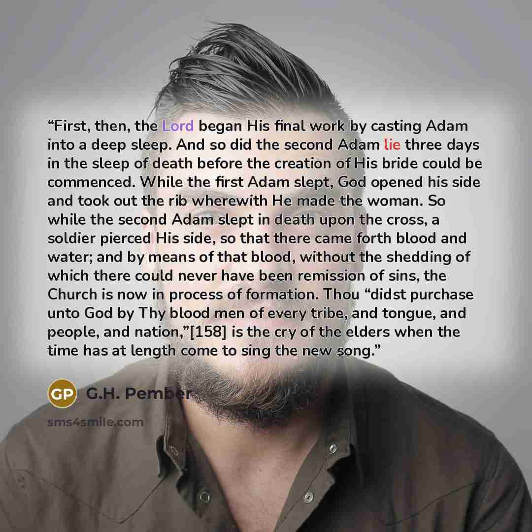 “First, then, the Lord began His final work by casting Adam into a deep sleep. And so did the second Adam lie three days in the sleep of death before the creation of His bride could be commenced. While the first Adam slept, God opened his side and took out the rib wherewith He made the woman. So…” quote by G.H. Pember