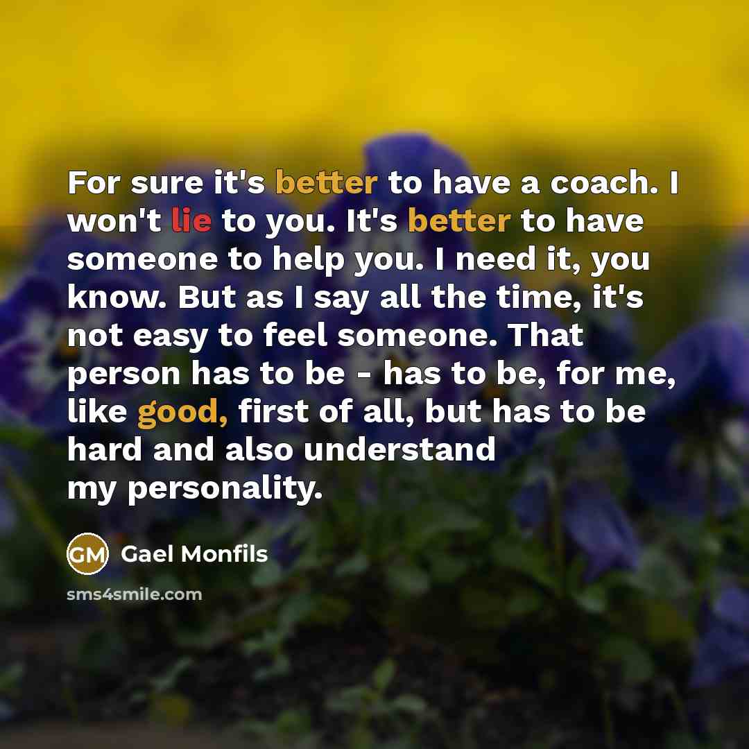 “For sure it's better to have a coach. I won't lie to you. It's better to have someone to help you. I need it, you know. But as I say all the time, it's not easy to feel someone. That person has to be - has to be, for me, like good, first of all, but has to be hard and also understand my personality.” quote by Gael Monfils