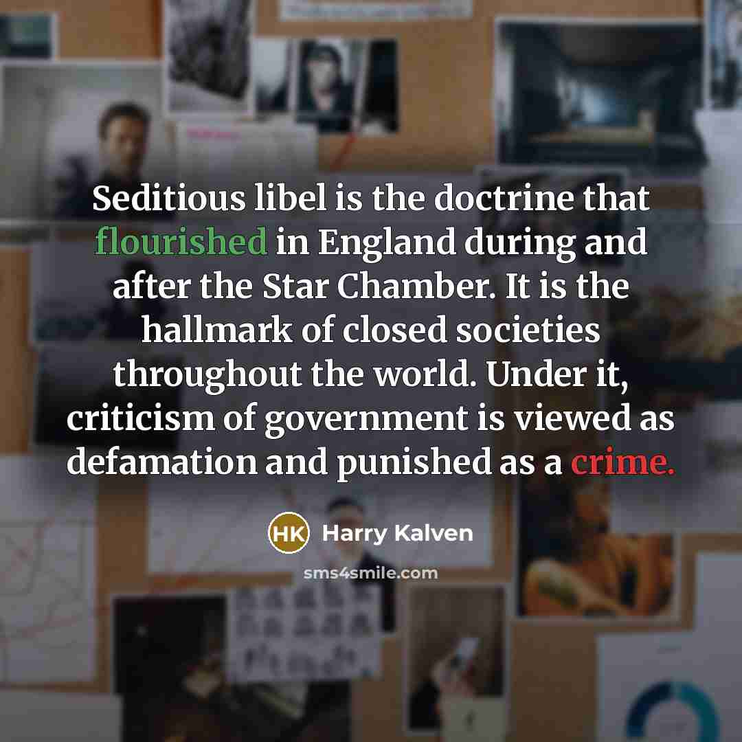 “Seditious libel is the doctrine that flourished in England during and after the Star Chamber. It is the hallmark of closed societies throughout the world. Under it, criticism of government is viewed as defamation and punished as a crime.” quote by Harry Kalven