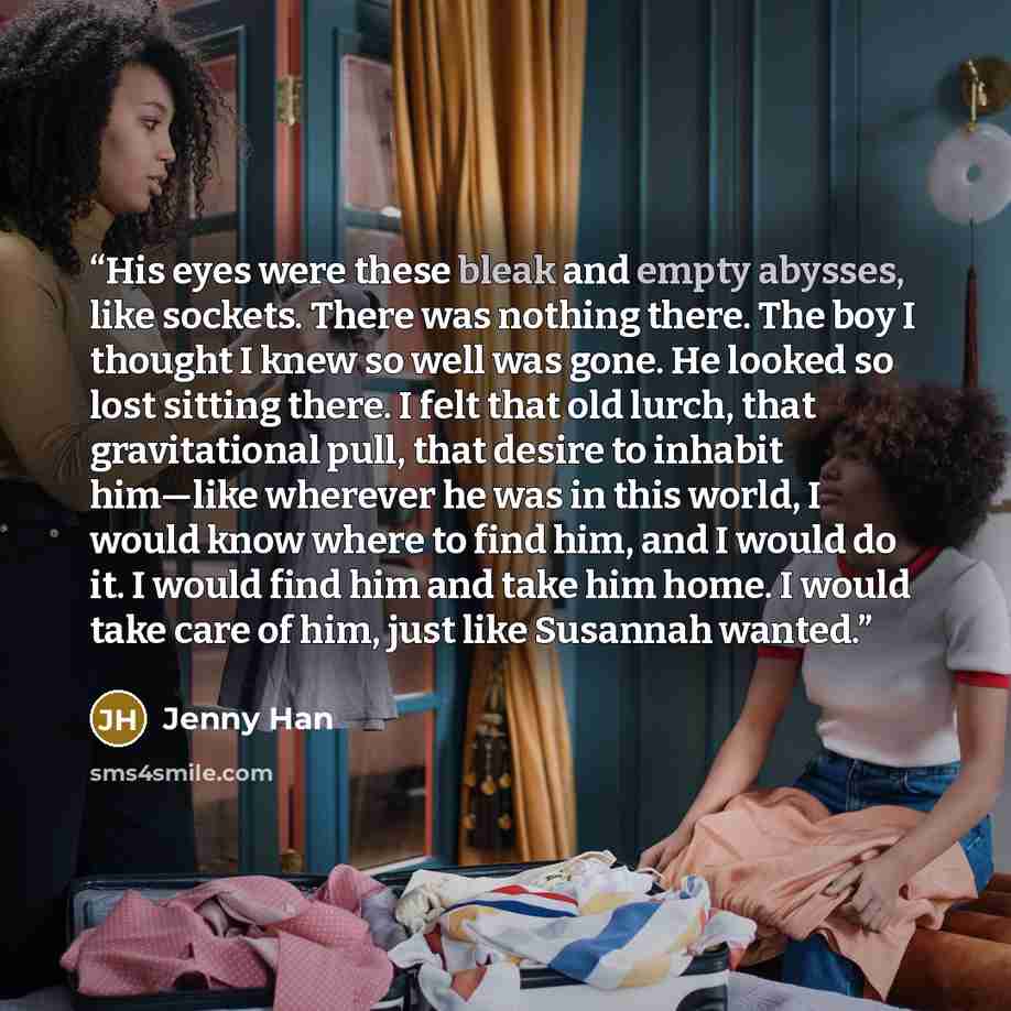 “His eyes were these bleak and empty abysses, like sockets. There was nothing there. The boy I thought I knew so well was gone. He looked so lost sitting there. I felt that old lurch, that gravitational pull, that desire to inhabit him—like wherever he was in this world, I would know where to find…” quote by Jenny Han