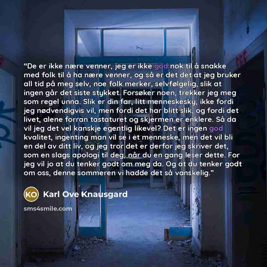 “De er ikke nære venner, jeg er ikke god nok til å snakke med folk til å ha nære venner, og så er det det at jeg bruker all tid på meg selv, noe folk merker, selvfølgelig, slik at ingen går det siste stykket. Forsøker noen, trekker jeg meg som regel unna. Slik er din far, litt menneskesky, ikke…” quote by Karl Ove Knausgård