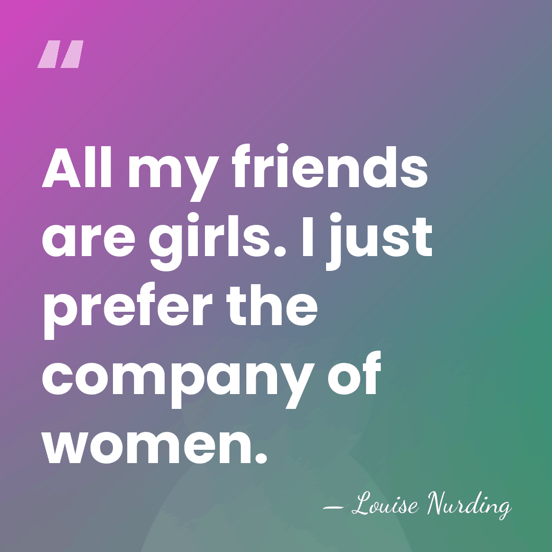 All my friends are girls. I just prefer the company of women. - Louise Nurding