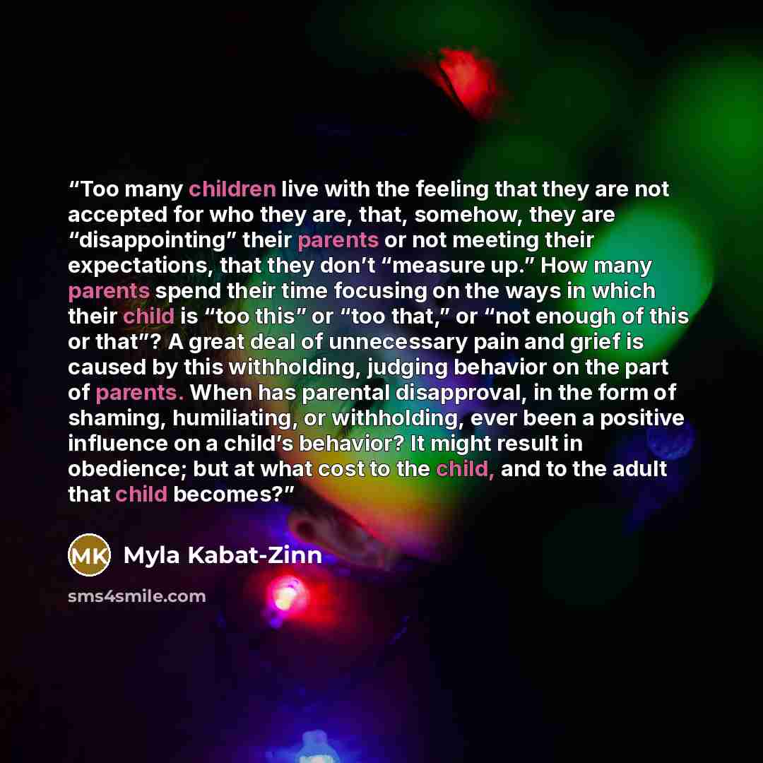 “Too many children live with the feeling that they are not accepted for who they are, that, somehow, they are “disappointing” their parents or not meeting their expectations, that they don’t “measure up.” How many parents spend their time focusing on the ways in which their child is “too this” or…” quote by Myla Kabat-Zinn