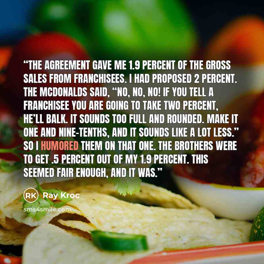 “The agreement gave me 1.9 percent of the gross sales from franchisees. I had proposed 2 percent. The McDonalds said, “No, no, no! If you tell a franchisee you are going to take two percent, he’ll balk. It sounds too full and rounded. Make it one and nine-tenths, and it sounds like a lot less.” So…” quote by Ray Kroc