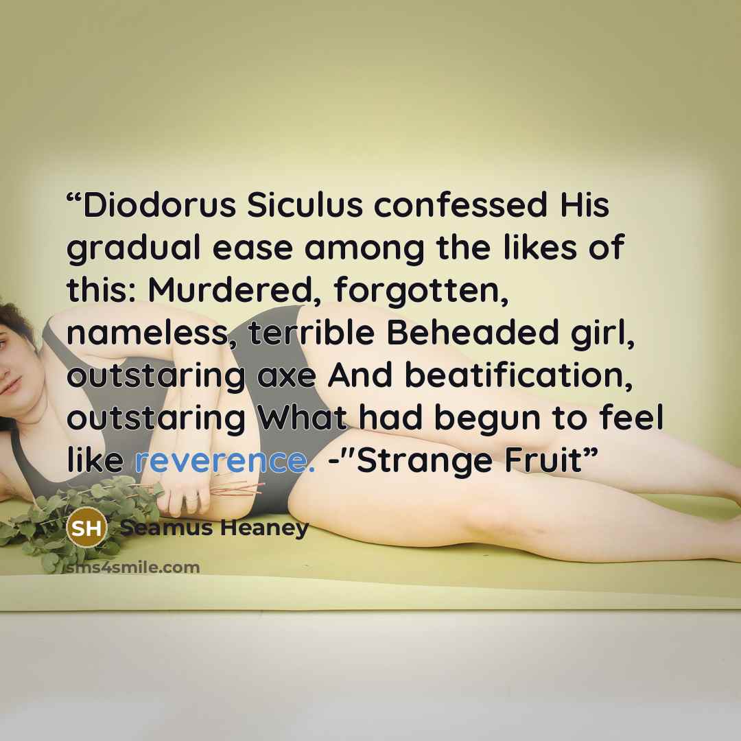 “Diodorus Siculus confessed His gradual ease among the likes of this: Murdered, forgotten, nameless, terrible Beheaded girl, outstaring axe And beatification, outstaring What had begun to feel like reverence. -"Strange Fruit” quote by Seamus Heaney