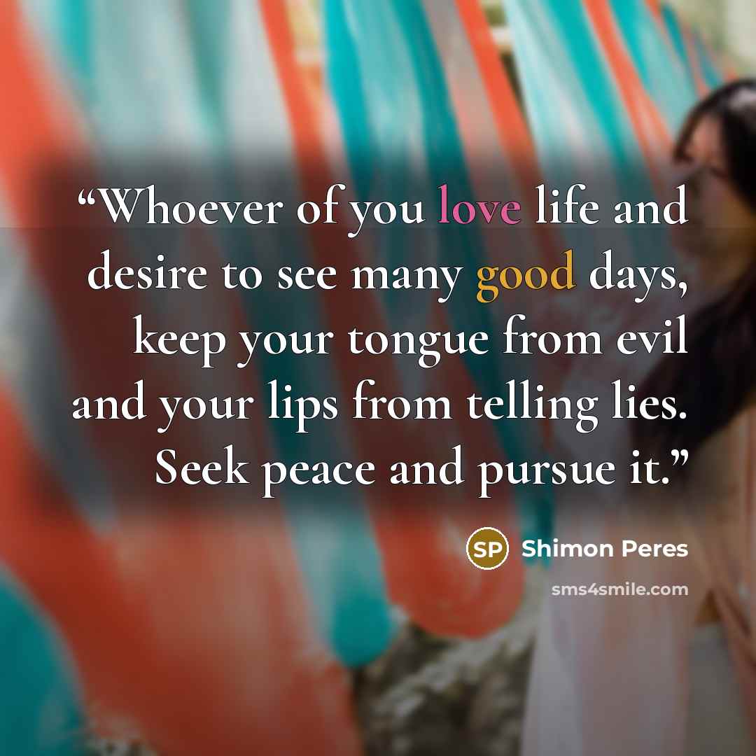 “Whoever of you love life and desire to see many good days, keep your tongue from evil and your lips from telling lies. Seek peace and pursue it.” quote by Shimon Peres