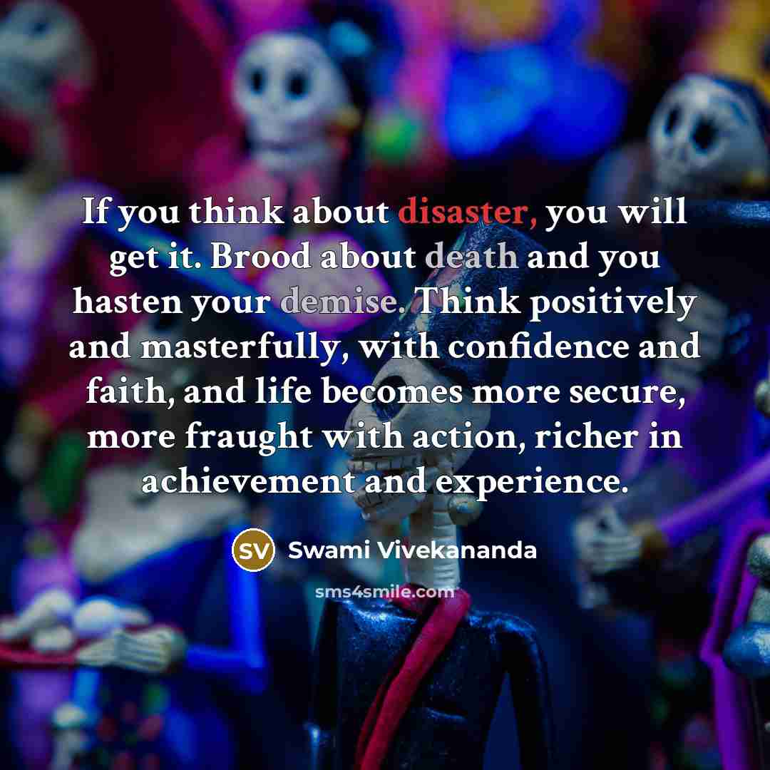 “If you think about disaster, you will get it. Brood about death and you hasten your demise. Think positively and masterfully, with confidence and faith, and life becomes more secure, more fraught with action, richer in achievement and experience.” quote by Swami Vivekananda