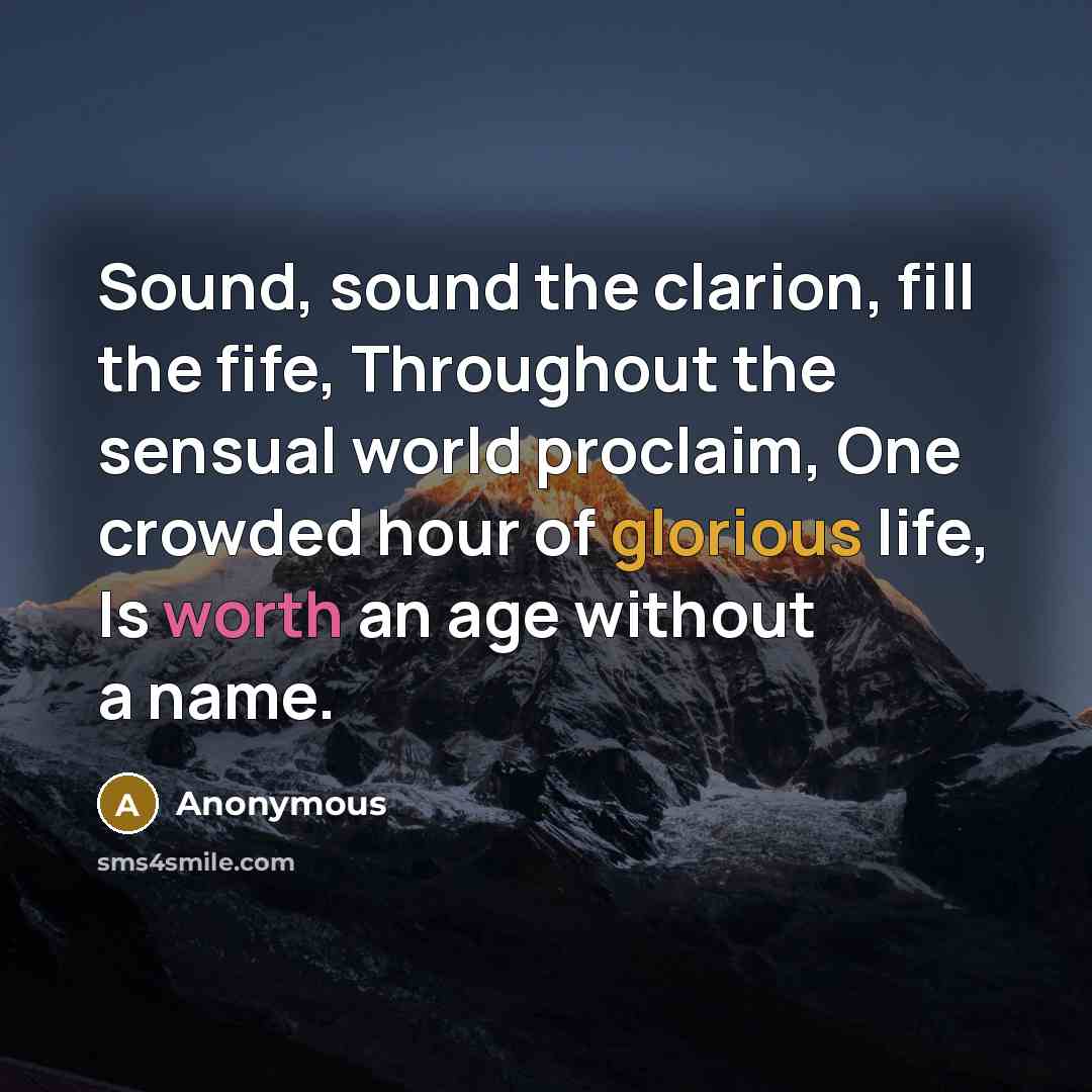 “Sound, sound the clarion, fill the fife, Throughout the sensual world proclaim, One crowded hour of glorious life, Is worth an age without a name.” quote by Anonymous