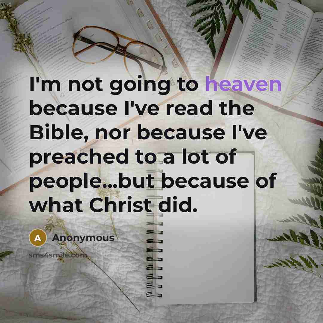 “I'm not going to heaven because I've read the Bible, nor because I've preached to a lot of people...but because of what Christ did.” quote by Anonymous