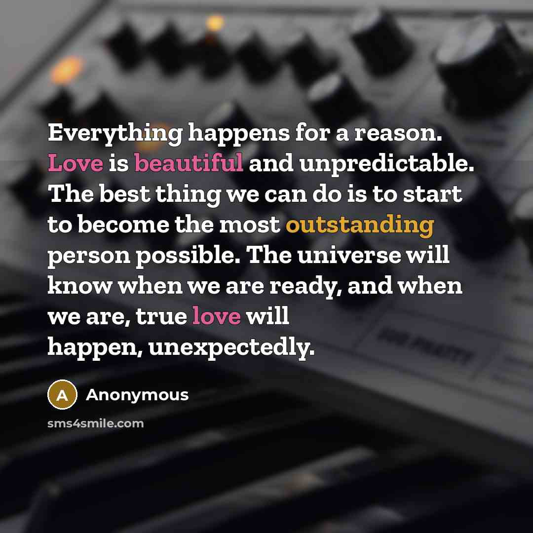 “Everything happens for a reason. Love is beautiful and unpredictable. The best thing we can do is to start to become the most outstanding person possible. The universe will know when we are ready, and when we are, true love will happen, unexpectedly.” quote by Anonymous