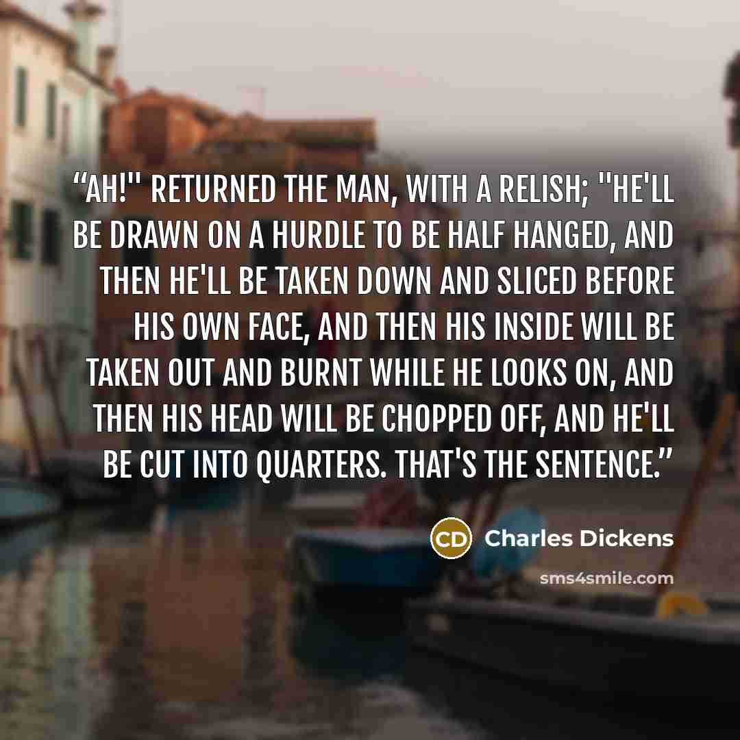 “Ah!" returned the man, with a relish; "he'll be drawn on a hurdle to be half hanged, and then he'll be taken down and sliced before his own face, and then his inside will be taken out and burnt while he looks on, and then his head will be chopped off, and he'll be cut into quarters. That's the…” quote by Charles Dickens