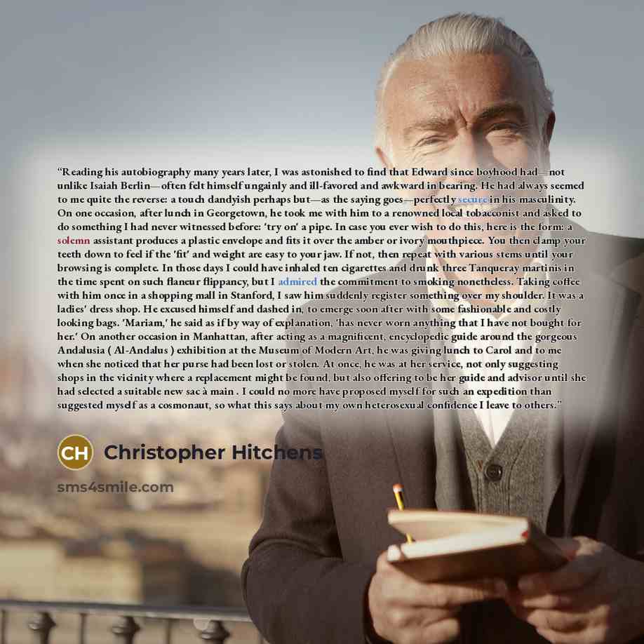 “Reading his autobiography many years later, I was astonished to find that Edward since boyhood had—not unlike Isaiah Berlin—often felt himself ungainly and ill-favored and awkward in bearing. He had always seemed to me quite the reverse: a touch dandyish perhaps but—as the saying goes—perfectly…” quote by Christopher Hitchens