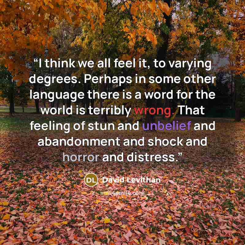 “I think we all feel it, to varying degrees. Perhaps in some other language there is a word for the world is terribly wrong. That feeling of stun and unbelief and abandonment and shock and horror and distress.” quote by David Levithan