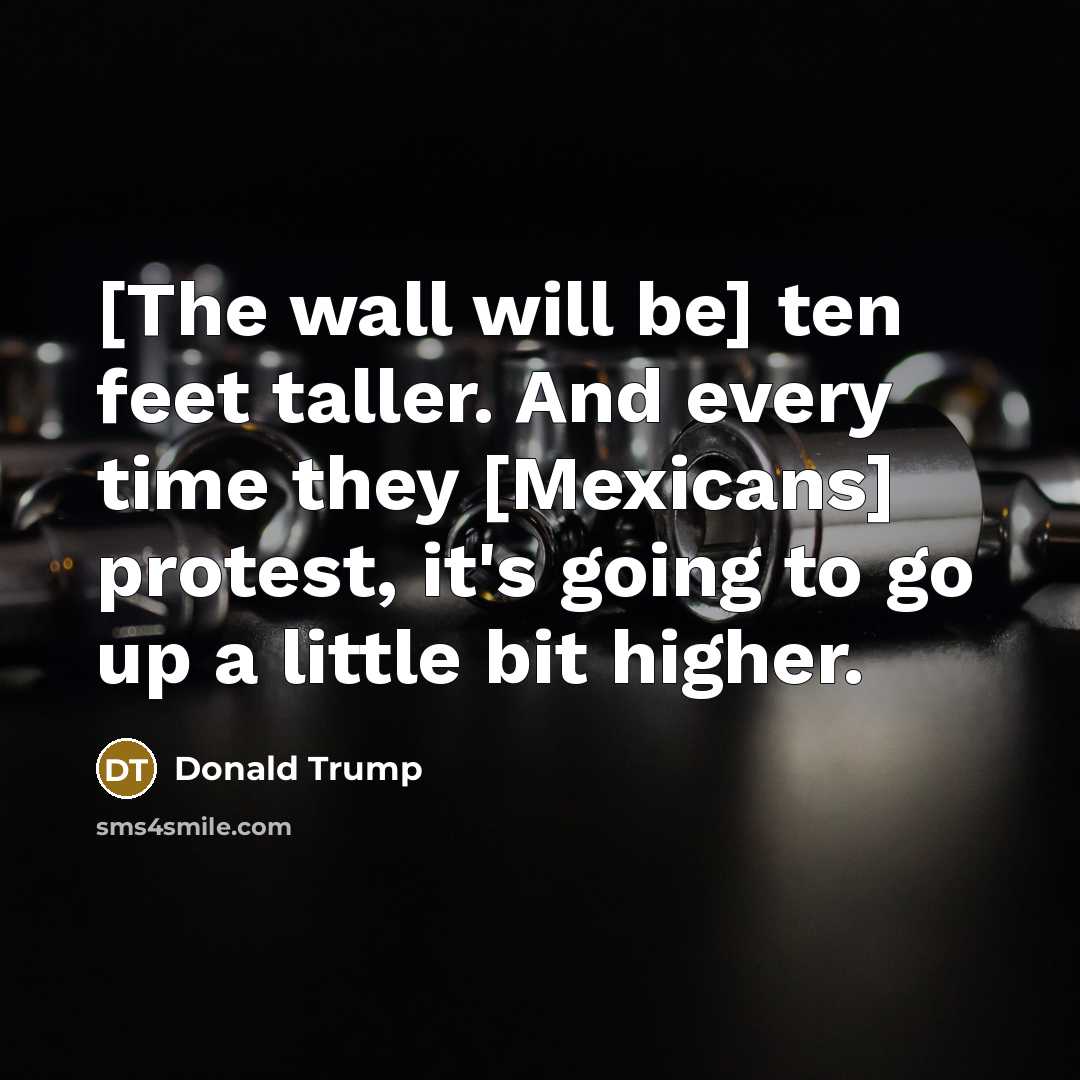“[The wall will be] ten feet taller. And every time…” quote by Donald Trump