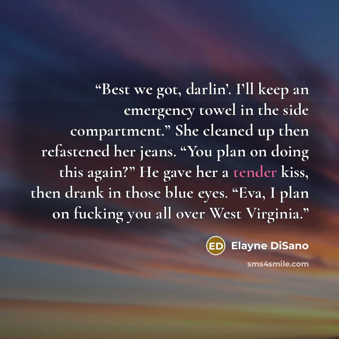 “Best we got, darlin’. I’ll keep an emergency towel in the side compartment.” She cleaned up then refastened her jeans. “You plan on doing this again?” He gave her a tender kiss, then drank in those blue eyes. “Eva, I plan on fucking you all over West Virginia.” quote by Elayne DiSano