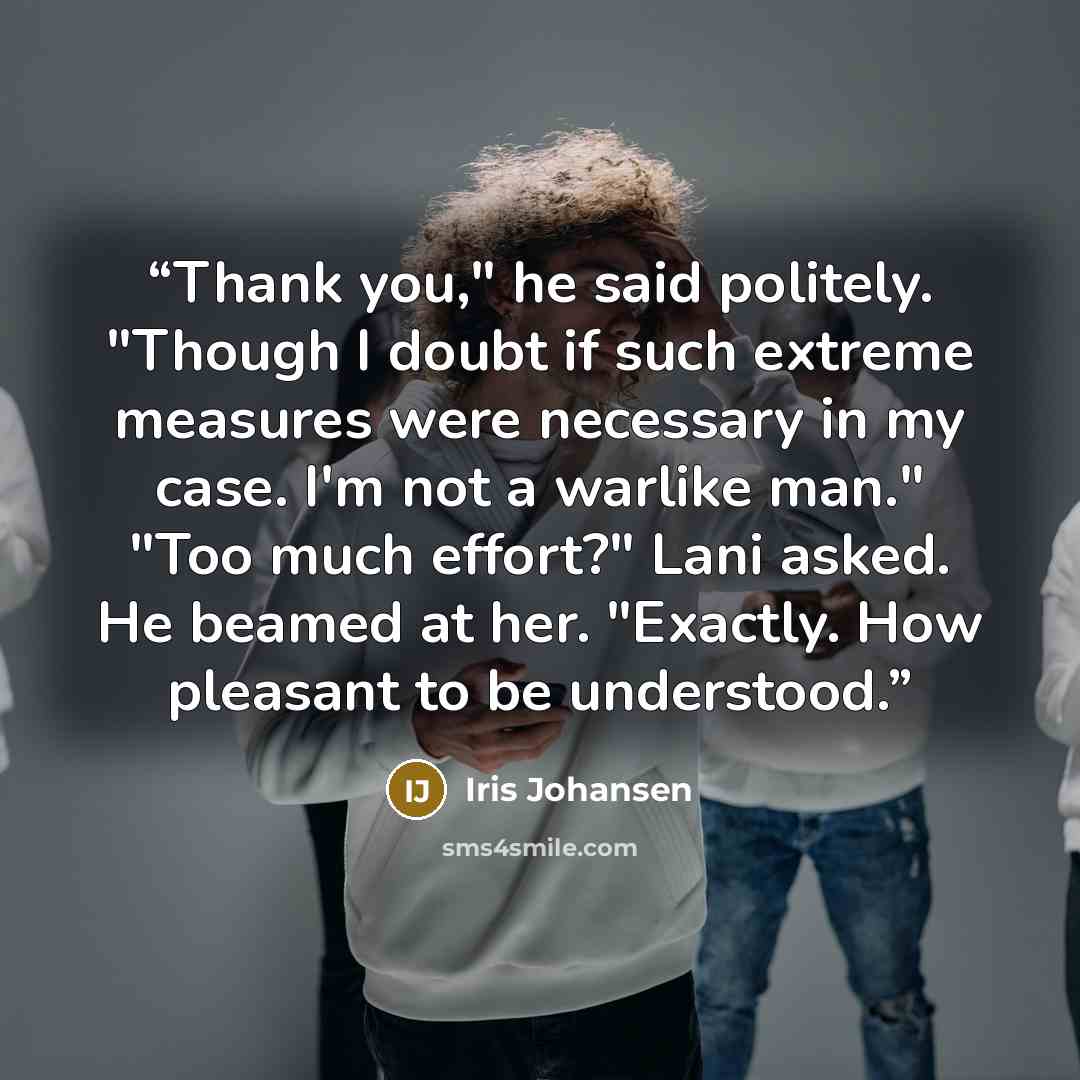 “Thank you," he said politely. "Though I doubt if such extreme measures were necessary in my case. I'm not a warlike man." "Too much effort?" Lani asked. He beamed at her. "Exactly. How pleasant to be understood.” quote by Iris Johansen