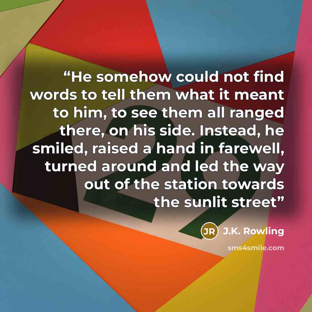 “He somehow could not find words to tell them what it meant to him, to see them all ranged there, on his side. Instead, he smiled, raised a hand in farewell, turned around and led the way out of the station towards the sunlit street” quote by J.K. Rowling