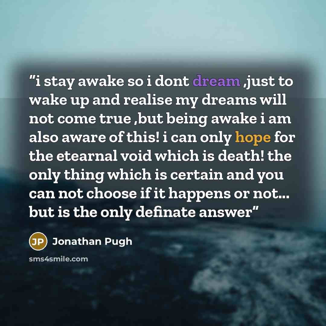 “i stay awake so i dont dream ,just to wake up and realise my dreams will not come true ,but being awake i am also aware of this! i can only hope for the etearnal void which is death! the only thing which is certain and you can not choose if it happens or not... but is the only definate answer” quote by Jonathan Pugh