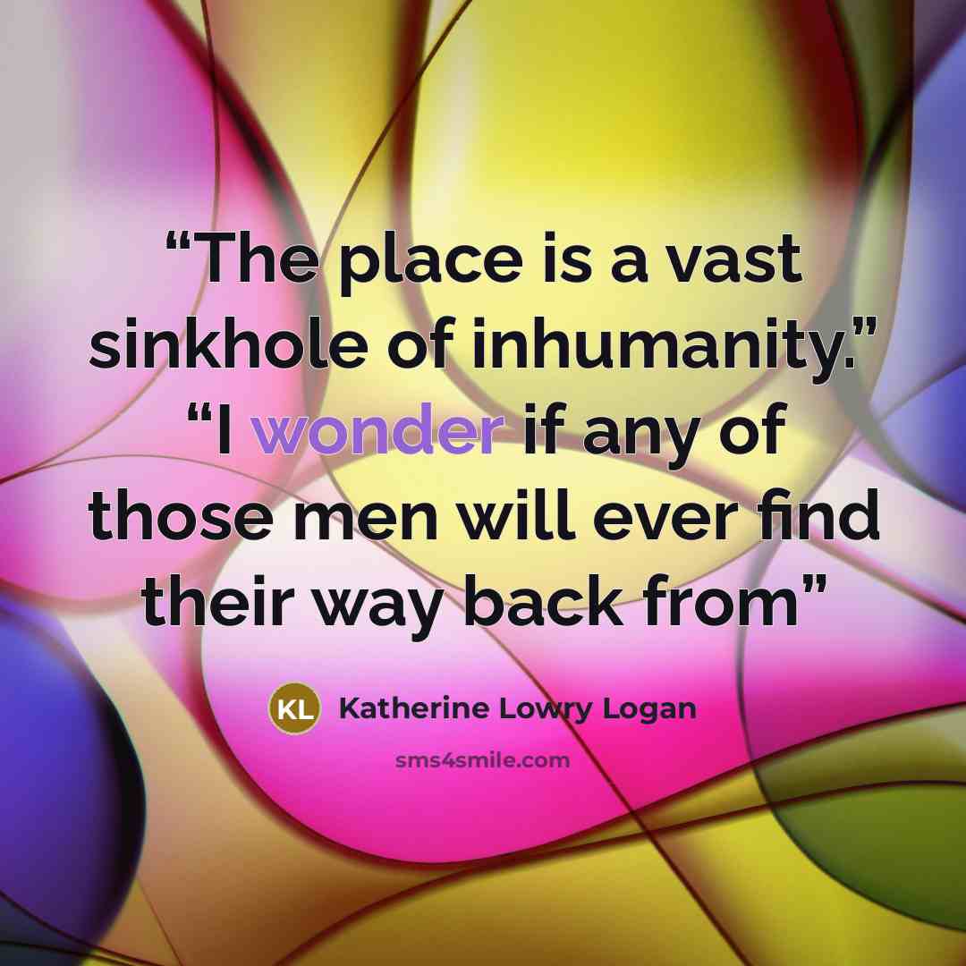 “The place is a vast sinkhole of inhumanity.” “I wonder if any of those men will ever find their way back from” quote by Katherine Lowry Logan