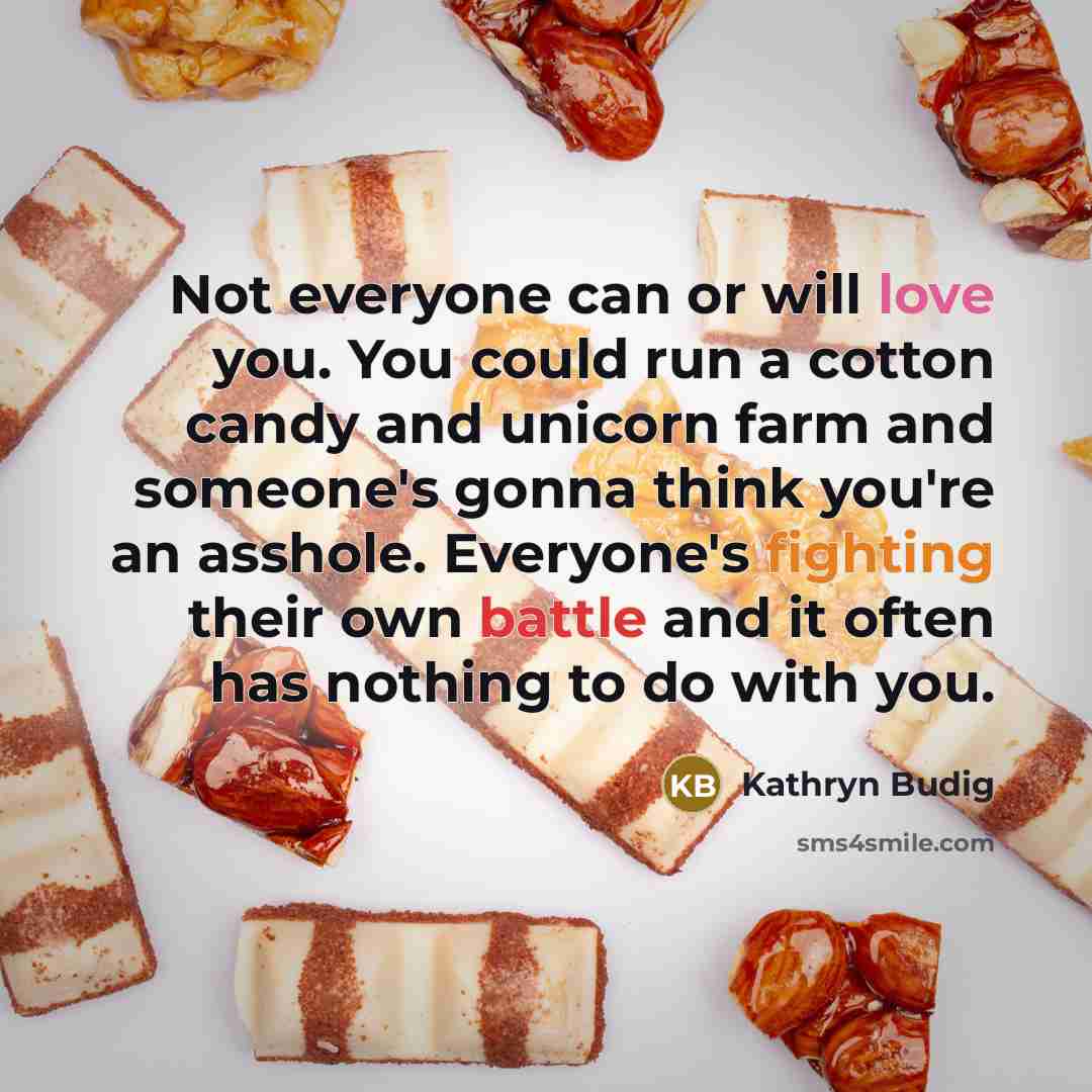 “Not everyone can or will love you. You could run a cotton candy and unicorn farm and someone's gonna think you're an asshole. Everyone's fighting their own battle and it often has nothing to do with you.” quote by Kathryn Budig