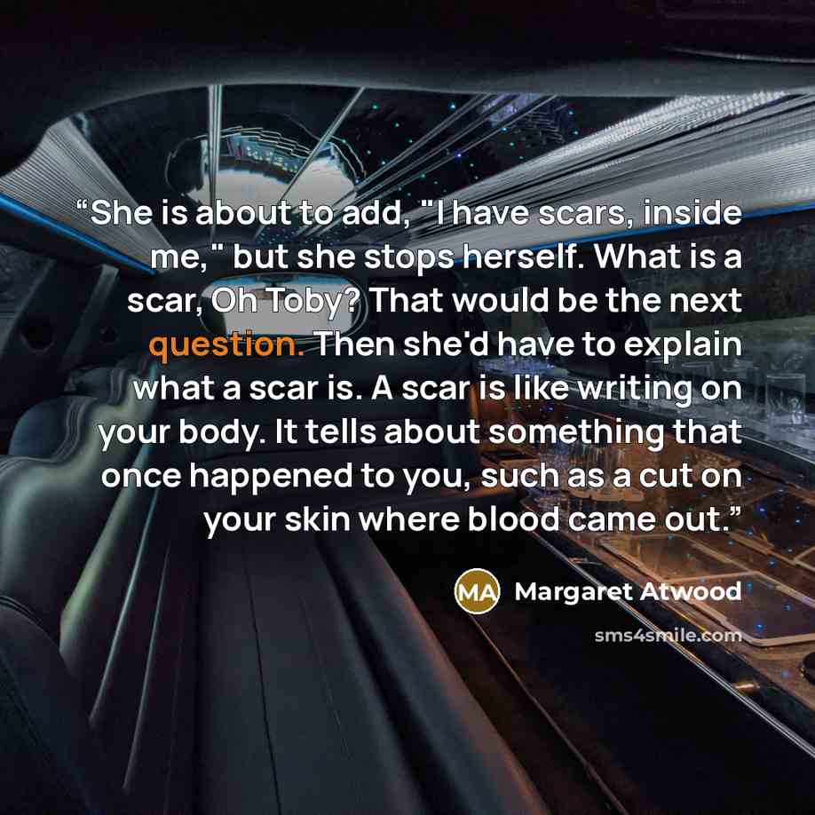“She is about to add, "I have scars, inside me," but she stops herself. What is a scar, Oh Toby? That would be the next question. Then she'd have to explain what a scar is. A scar is like writing on your body. It tells about something that once happened to you, such as a cut on your skin where…” quote by Margaret Atwood