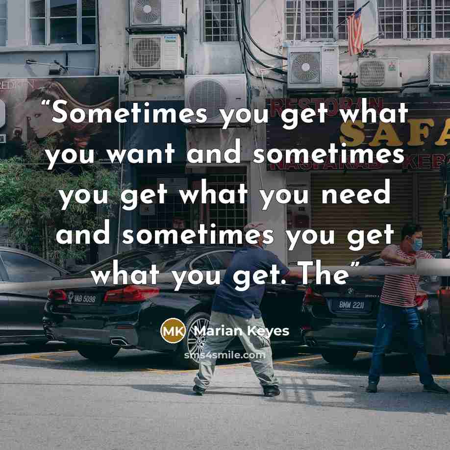 “Sometimes you get what you want and sometimes you get what you need and sometimes you get what you get. The” quote by Marian Keyes