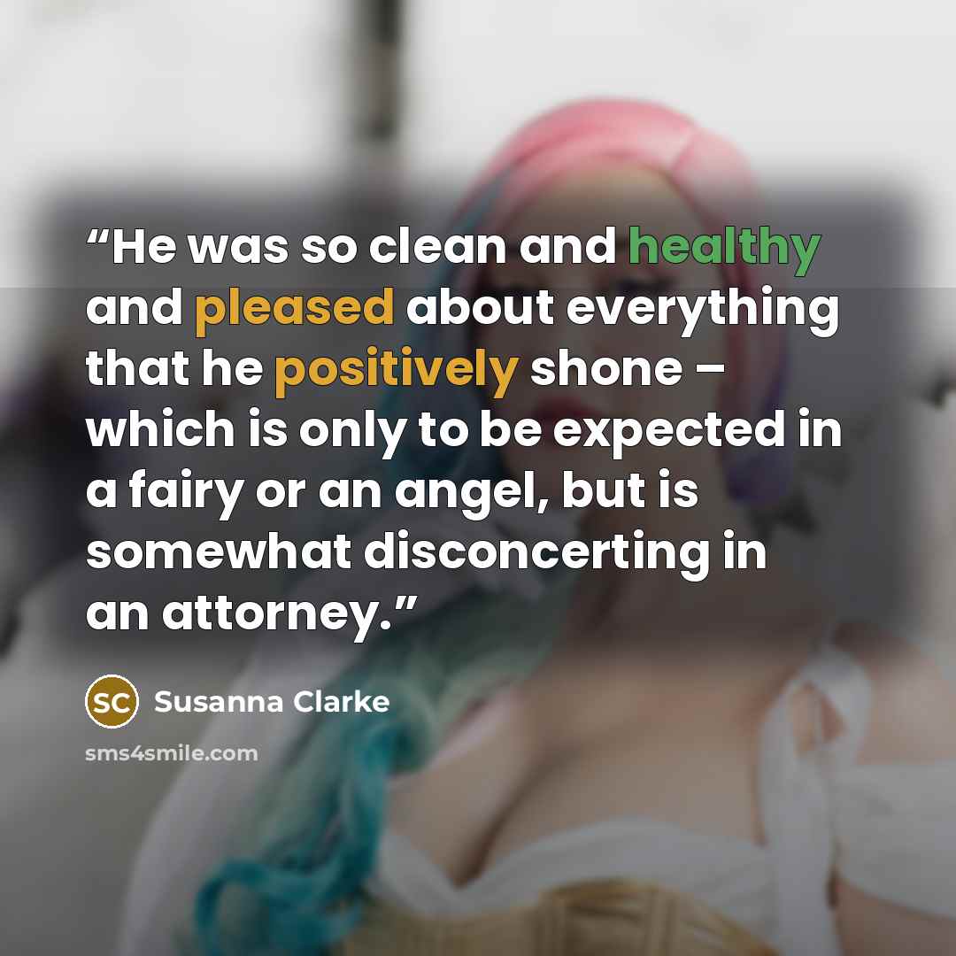 “He was so clean and healthy and pleased about everything that he positively shone – which is only to be expected in a fairy or an angel, but is somewhat disconcerting in an attorney.” quote by Susanna Clarke