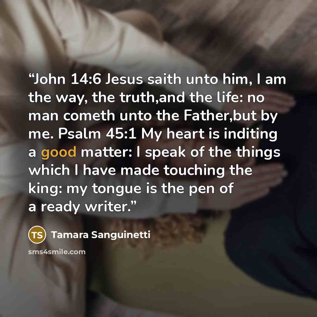 “John 14:6 Jesus saith unto him, I am the way, the truth,and the life: no man cometh unto the Father,but by me. Psalm 45:1 My heart is inditing a good matter: I speak of the things which I have made touching the king: my tongue is the pen of a ready writer.” quote by Tamara Sanguinetti
