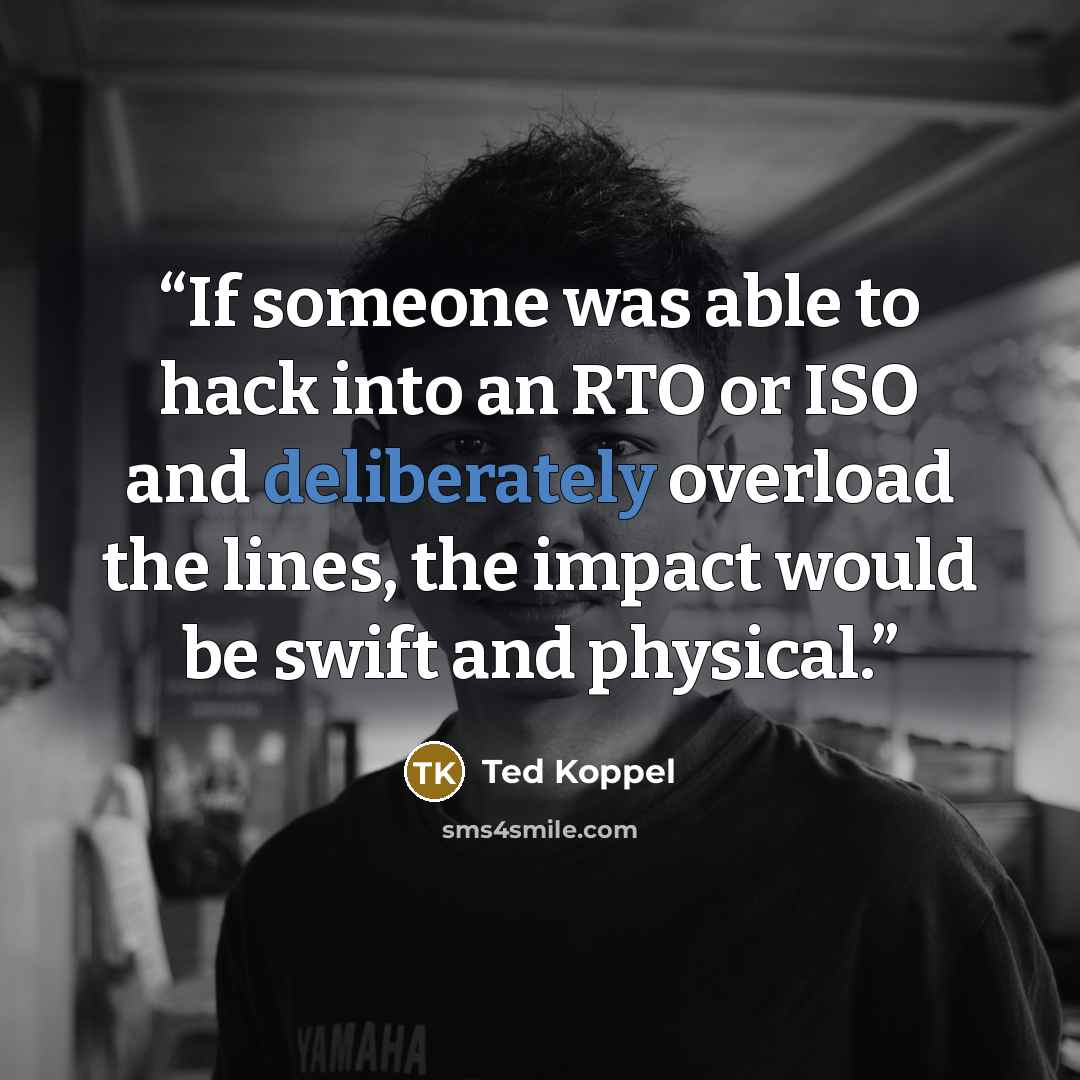 “If someone was able to hack into an RTO or ISO and deliberately overload the lines, the impact would be swift and physical.” quote by Ted Koppel
