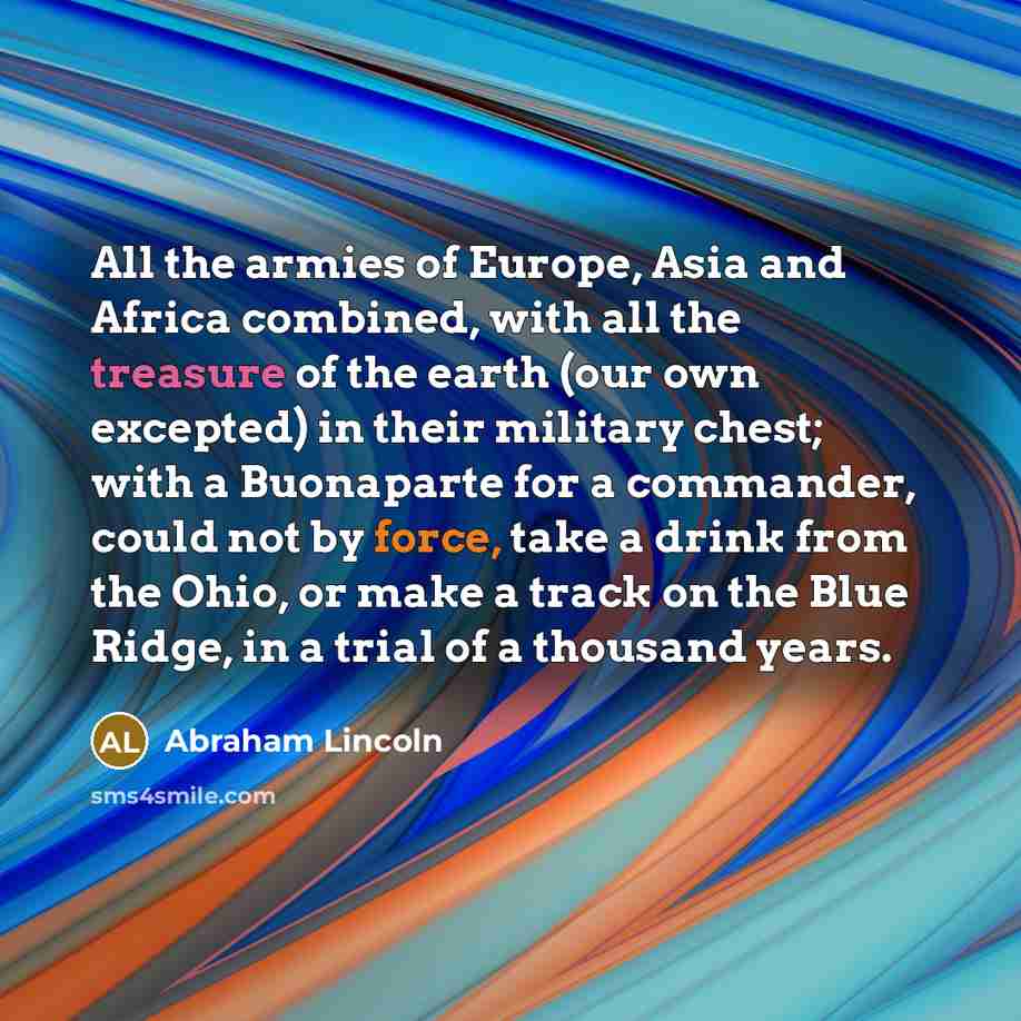 “All the armies of Europe, Asia and Africa combined, with all the treasure of the earth (our own excepted) in their military chest; with a Buonaparte for a commander, could not by force, take a drink from the Ohio, or make a track on the Blue Ridge, in a trial of a thousand years.” quote by Abraham Lincoln