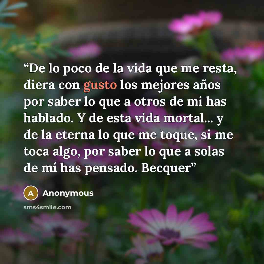“De lo poco de la vida que me resta, diera con gusto los mejores años por saber lo que a otros de mi has hablado. Y de esta vida mortal... y de la eterna lo que me toque, si me toca algo, por saber lo que a solas de mí has pensado. Becquer” quote by Anonymous