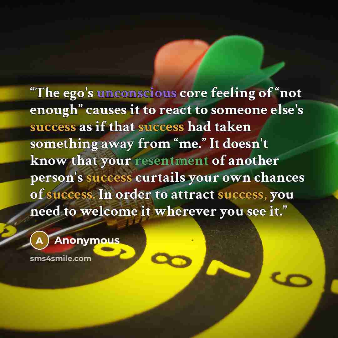 “The ego's unconscious core feeling of “not enough” causes it to react to someone else's success as if that success had taken something away from “me.” It doesn't know that your resentment of another person's success curtails your own chances of success. In order to attract success, you need to…” quote by Anonymous