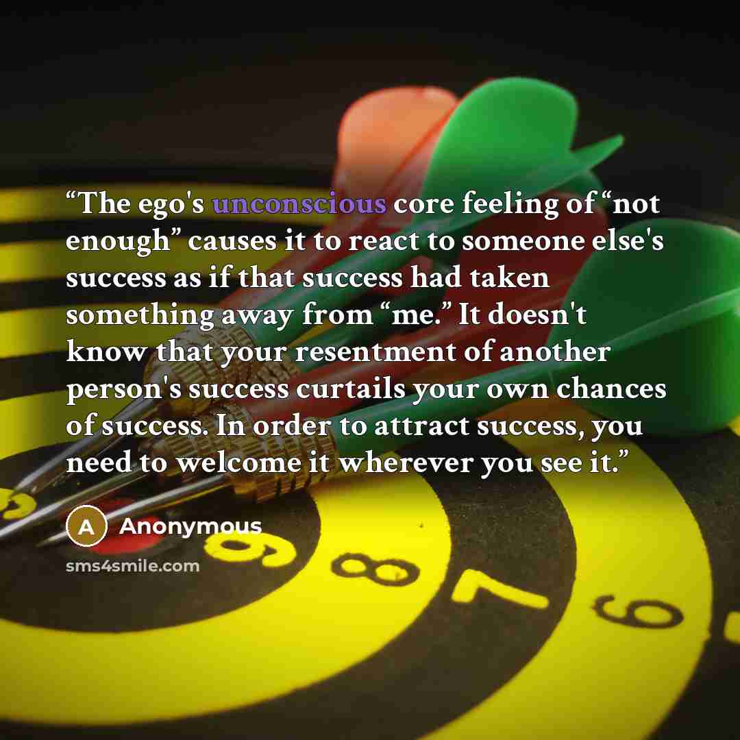 “The ego's unconscious core feeling of “not enough” causes it to react to someone else's success as if that success had taken something away from “me.” It doesn't know that your resentment of another person's success curtails your own chances of success. In order to attract success, you need to…” quote by Anonymous
