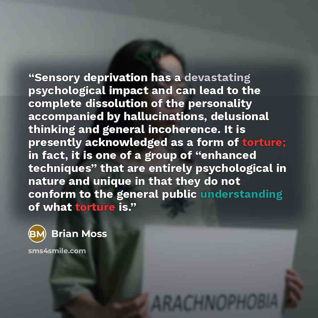 “Sensory deprivation has a devastating psychological impact and can lead to the complete dissolution of the personality accompanied by hallucinations, delusional thinking and general incoherence. It is presently acknowledged as a form of torture; in fact, it is one of a group of “enhanced…” quote by Brian Moss