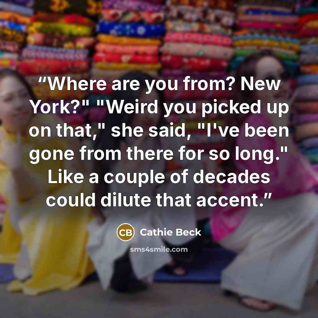 “Where are you from? New York?" "Weird you picked up on that," she said, "I've been gone from there for so long." Like a couple of decades could dilute that accent.” quote by Cathie Beck