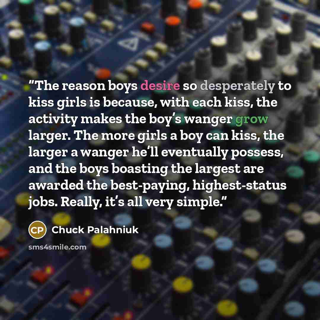 “The reason boys desire so desperately to kiss girls is because, with each kiss, the activity makes the boy’s wanger grow larger. The more girls a boy can kiss, the larger a wanger he’ll eventually possess, and the boys boasting the largest are awarded the best-paying, highest-status jobs. Really…” quote by Chuck Palahniuk