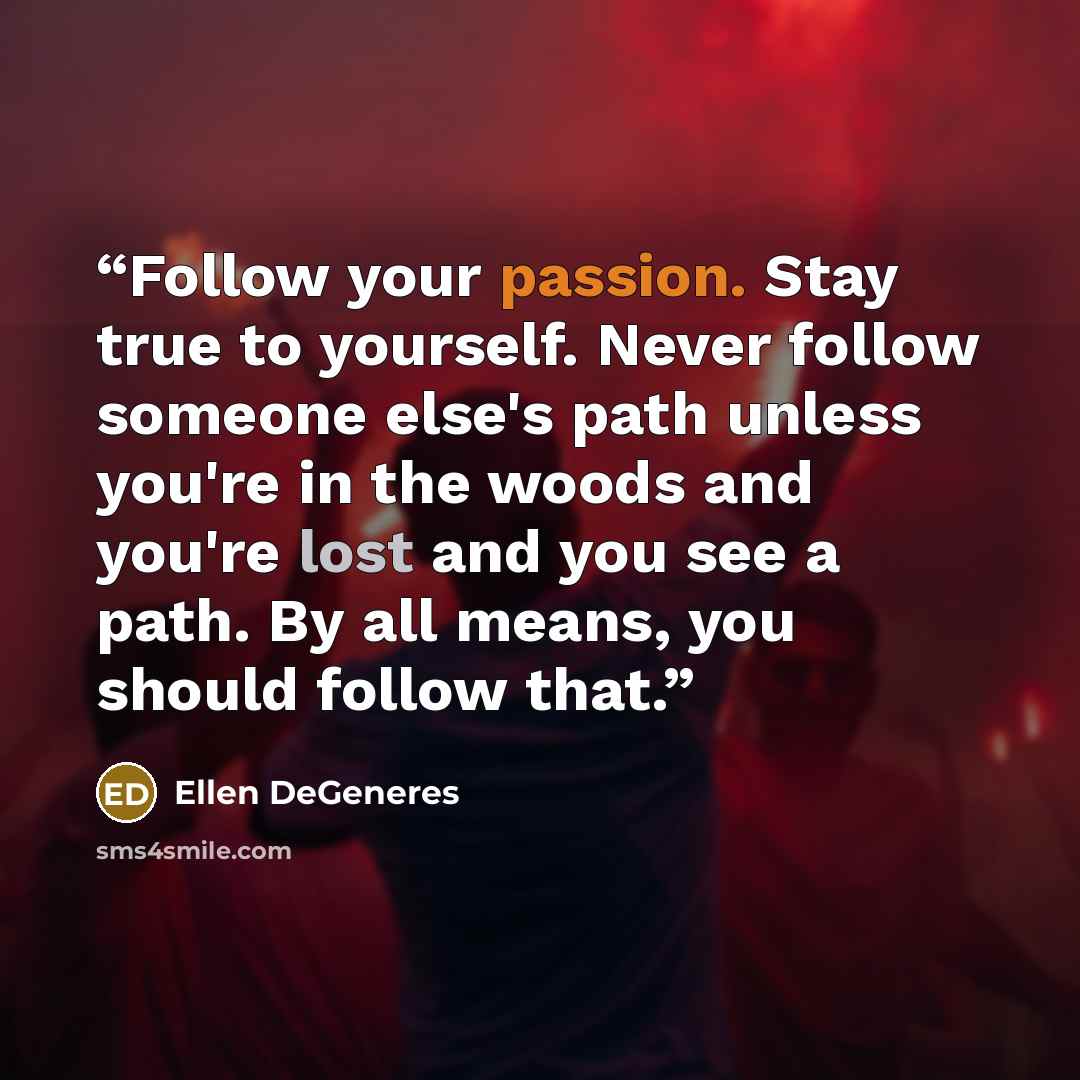 “Follow your passion. Stay true to yourself. Never follow someone else's path unless you're in the woods and you're lost and you see a path. By all means, you should follow that.” quote by Ellen DeGeneres