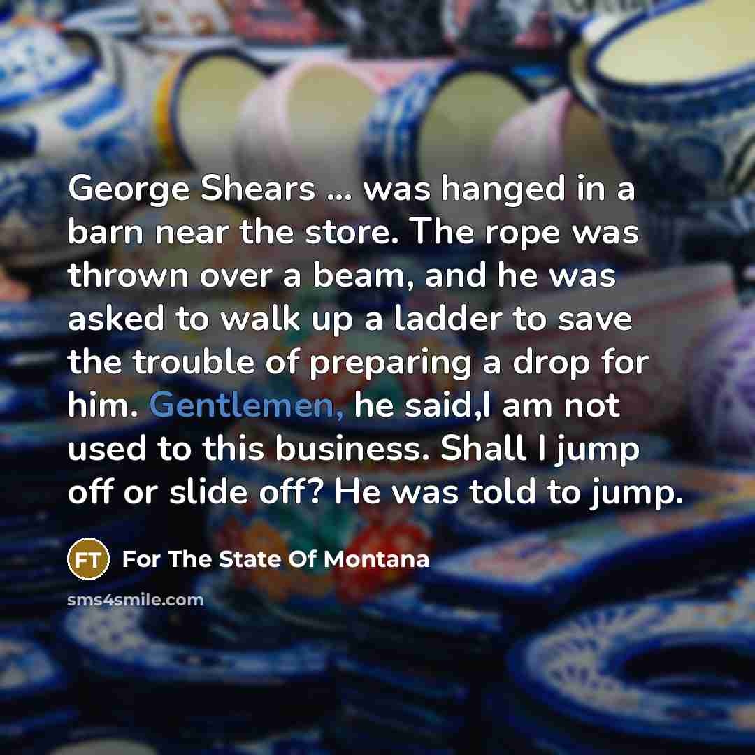 “George Shears ... was hanged in a barn near the store. The rope was thrown over a beam, and he was asked to walk up a ladder to save the trouble of preparing a drop for him. Gentlemen, he said,I am not used to this business. Shall I jump off or slide off? He was told to jump.” quote by For The State Of Montana