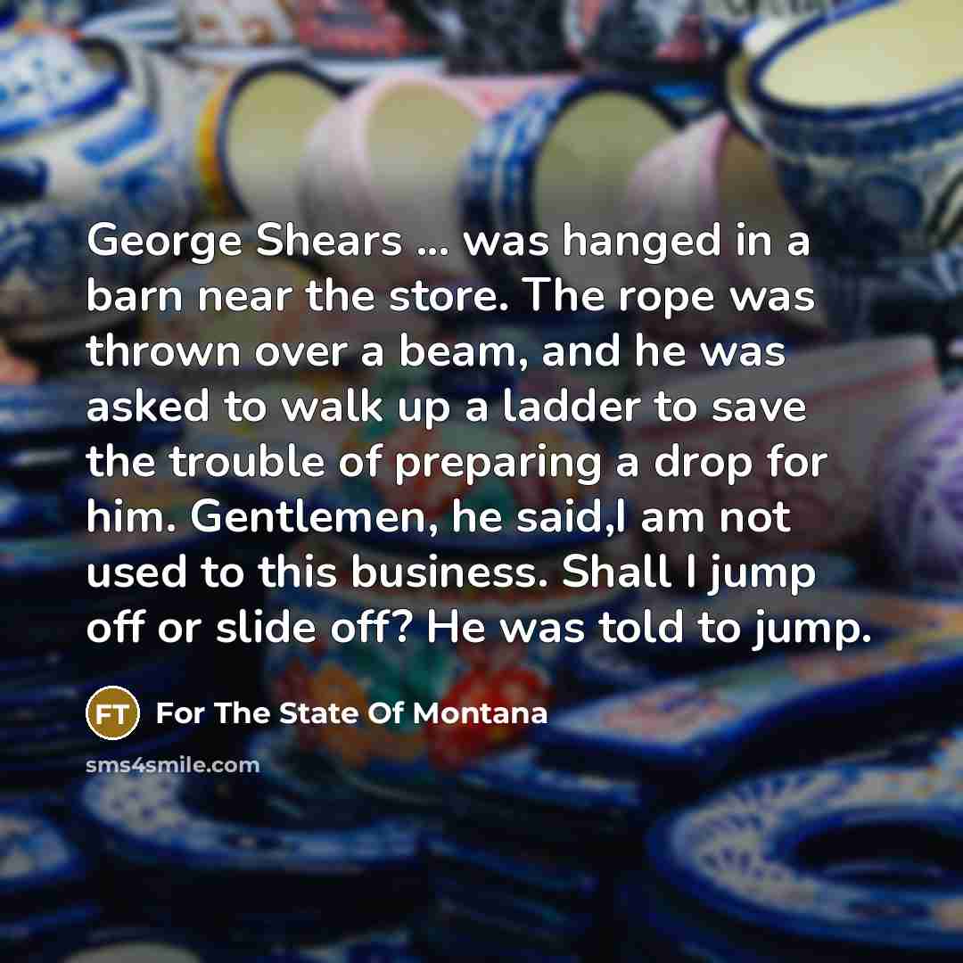 “George Shears ... was hanged in a barn near the store. The rope was thrown over a beam, and he was asked to walk up a ladder to save the trouble of preparing a drop for him. Gentlemen, he said,I am not used to this business. Shall I jump off or slide off? He was told to jump.” quote by For The State Of Montana