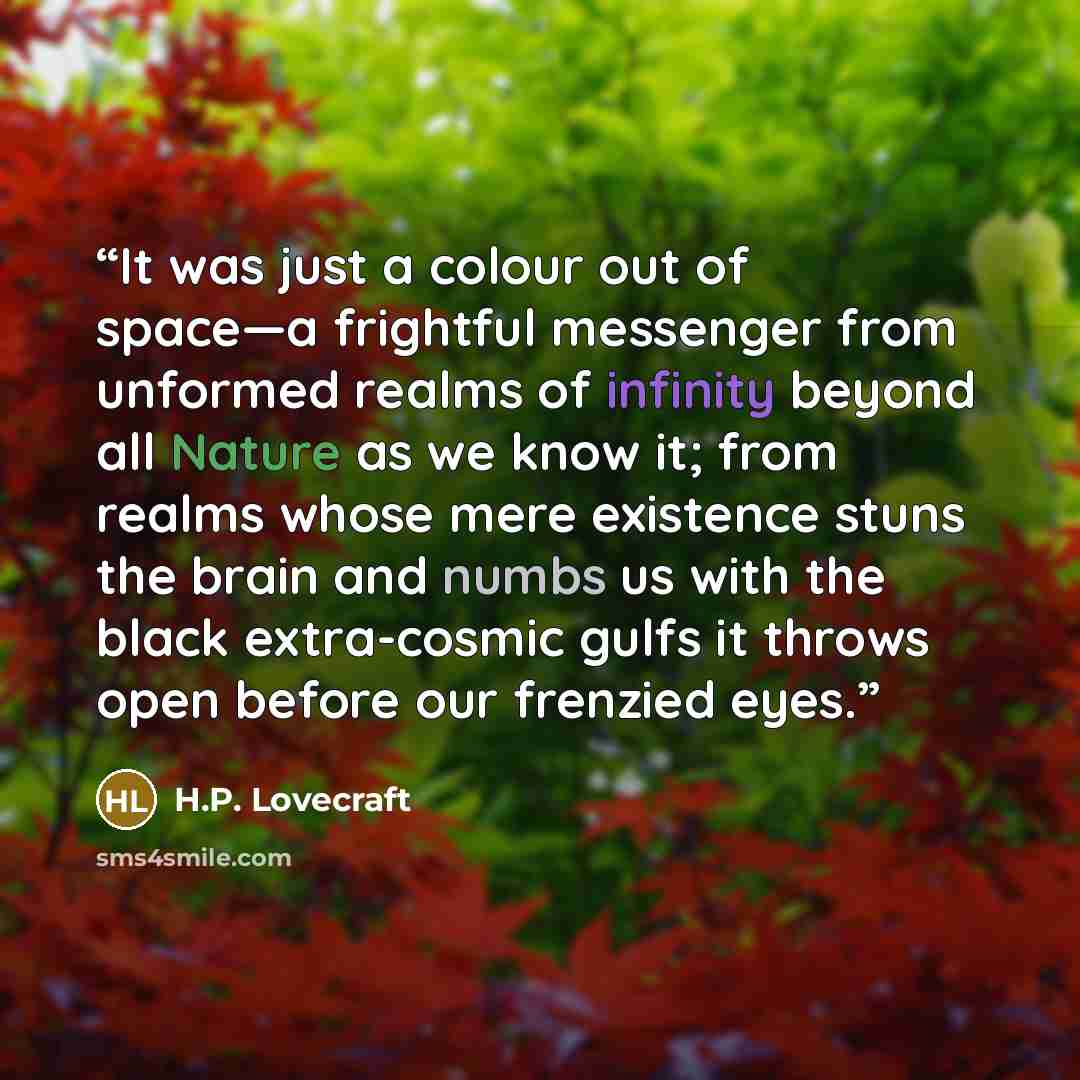 “It was just a colour out of space—a frightful messenger from unformed realms of infinity beyond all Nature as we know it; from realms whose mere existence stuns the brain and numbs us with the black extra-cosmic gulfs it throws open before our frenzied eyes.” quote by H.P. Lovecraft