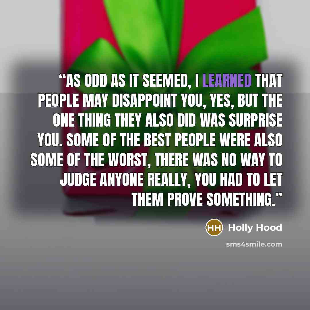 “As odd as it seemed, I learned that people may disappoint you, yes, but the one thing they also did was surprise you. Some of the best people were also some of the worst, there was no way to judge anyone really, you had to let them prove something.” quote by Holly Hood