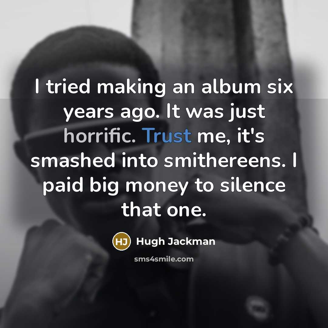 “I tried making an album six years ago. It was just horrific. Trust me, it's smashed into smithereens. I paid big money to silence that one.” quote by Hugh Jackman